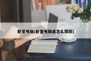 卧室电脑(卧室电脑桌怎么摆放)