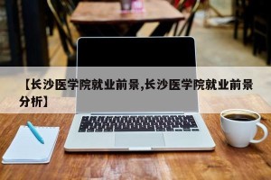 【长沙医学院就业前景,长沙医学院就业前景分析】