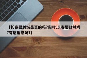 【长春要封城是真的吗?实时,长春要封城吗?有这消息吗?】