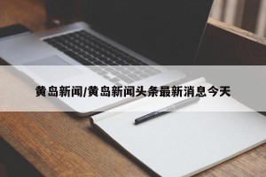 黄岛新闻/黄岛新闻头条最新消息今天