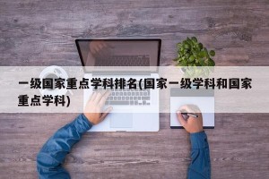 一级国家重点学科排名(国家一级学科和国家重点学科)