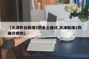 【天津昨日新增1例本土确诊,天津新增1例确诊病例】