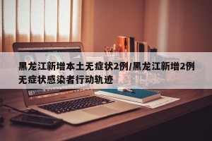 黑龙江新增本土无症状2例/黑龙江新增2例无症状感染者行动轨迹
