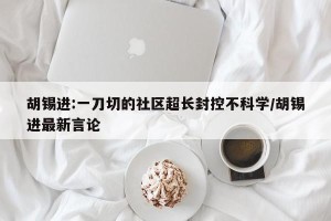 胡锡进:一刀切的社区超长封控不科学/胡锡进最新言论