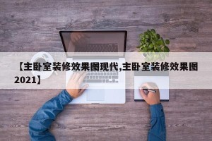 【主卧室装修效果图现代,主卧室装修效果图2021】