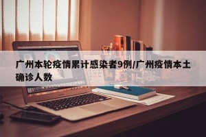 广州本轮疫情累计感染者9例/广州疫情本土确诊人数