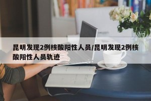 昆明发现2例核酸阳性人员/昆明发现2例核酸阳性人员轨迹