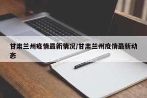 甘肃兰州疫情最新情况/甘肃兰州疫情最新动态