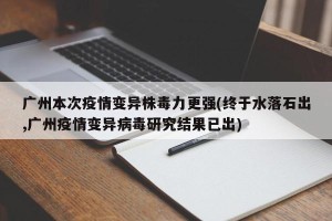 广州本次疫情变异株毒力更强(终于水落石出,广州疫情变异病毒研究结果已出)