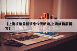 【上海疫情最新消息今天新增,上海疫情最新况】