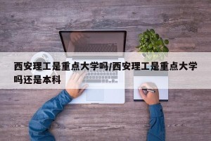 西安理工是重点大学吗/西安理工是重点大学吗还是本科
