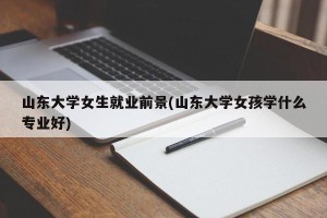 山东大学女生就业前景(山东大学女孩学什么专业好)