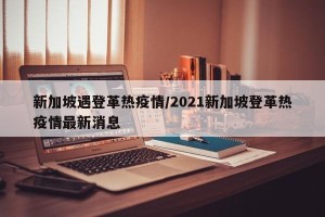 新加坡遇登革热疫情/2021新加坡登革热疫情最新消息