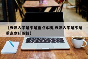 【天津大学是不是重点本科,天津大学是不是重点本科院校】