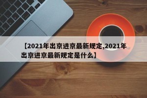 【2021年出京进京最新规定,2021年出京进京最新规定是什么】