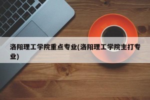 洛阳理工学院重点专业(洛阳理工学院主打专业)