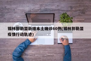 锡林郭勒盟新增本土确诊60例(锡林郭勒盟疫情行动轨迹)