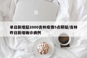 单日新增超2000吉林疫情5点释疑/吉林昨日新增确诊病例