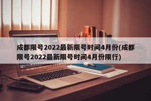 成都限号2022最新限号时间4月份(成都限号2022最新限号时间4月份限行)