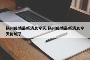 扬州疫情最新消息今天/扬州疫情最新消息今天封城了