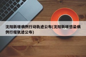 沈阳新增病例行动轨迹公布(沈阳新增感染病例行程轨迹公布)