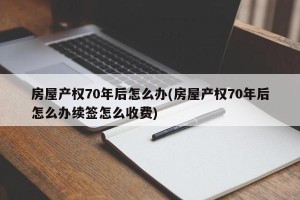 房屋产权70年后怎么办(房屋产权70年后怎么办续签怎么收费)