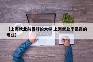 【上海就业前景好的大学,上海就业率最高的专业】