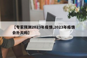【专家预测2023年疫情,2023年疫情会扑灭吗】