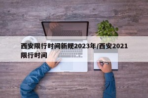 西安限行时间新规2023年/西安2021限行时间