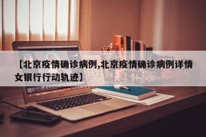 【北京疫情确诊病例,北京疫情确诊病例详情女银行行动轨迹】