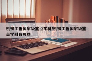 机械工程国家级重点学科/机械工程国家级重点学科有哪些