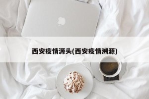 西安疫情源头(西安疫情溯源)
