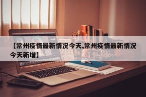 【常州疫情最新情况今天,常州疫情最新情况今天新增】
