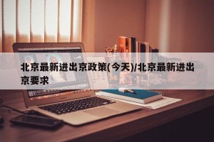 北京最新进出京政策(今天)/北京最新进出京要求