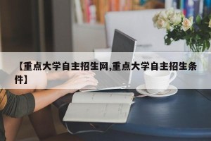【重点大学自主招生网,重点大学自主招生条件】