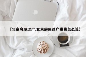 【北京房屋过户,北京房屋过户税费怎么算】