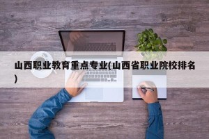 山西职业教育重点专业(山西省职业院校排名)