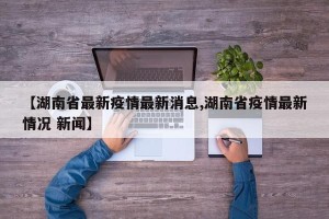 【湖南省最新疫情最新消息,湖南省疫情最新情况 新闻】