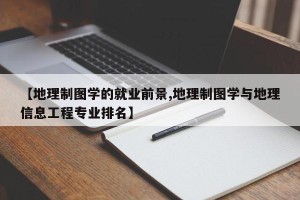 【地理制图学的就业前景,地理制图学与地理信息工程专业排名】