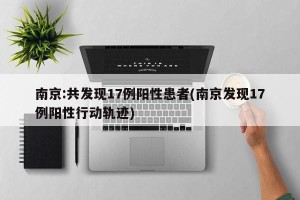 南京:共发现17例阳性患者(南京发现17例阳性行动轨迹)