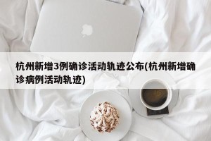 杭州新增3例确诊活动轨迹公布(杭州新增确诊病例活动轨迹)