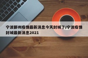 宁波鄞州疫情最新消息今天封城了/宁波疫情封城最新消息2021