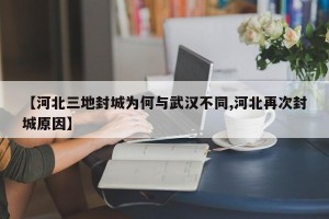 【河北三地封城为何与武汉不同,河北再次封城原因】