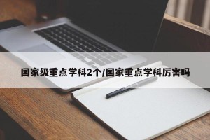 国家级重点学科2个/国家重点学科厉害吗