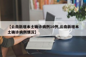 【云南新增本土确诊病例10例,云南新增本土确诊病例情况】