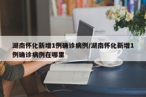 湖南怀化新增1例确诊病例/湖南怀化新增1例确诊病例在哪里