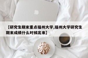 【研究生期末重点福州大学,福州大学研究生期末成绩什么时候出来】