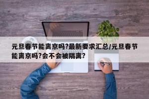元旦春节能离京吗?最新要求汇总/元旦春节能离京吗?会不会被隔离?