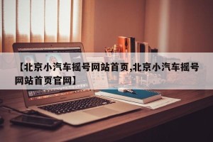 【北京小汽车摇号网站首页,北京小汽车摇号网站首页官网】