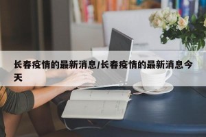 长春疫情的最新消息/长春疫情的最新消息今天